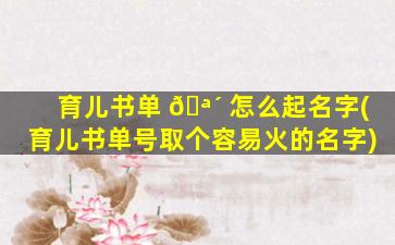育儿书单 🪴 怎么起名字(育儿书单号取个容易火的名字)